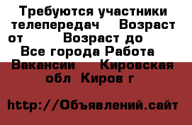 Требуются участники телепередач. › Возраст от ­ 18 › Возраст до ­ 60 - Все города Работа » Вакансии   . Кировская обл.,Киров г.